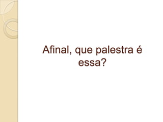 Afinal, que palestra é
essa?
 