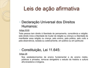Leis de ação afirmativa
◦ Declaração Universal dos Direitos
Humanos:
Artigo XVIII
Toda pessoa tem direito à liberdade de pensamento, consciência e religião;
este direito inclui a liberdade de mudar de religião ou crença e a liberdade de
manifestar essa religião ou crença, pelo ensino, pela prática, pelo culto e
pela observância, isolada ou coletivamente, em público ou em particular.
◦ Constituição, Lei 11.645:
Artigo 26
Nos estabelecimentos de ensino fundamental e de ensino médio,
públicos e privados, torna-se obrigatório o estudo da história e cultura
afro-brasileira e indígena.
 