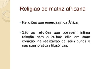 Religião de matriz africana
◦ Religiões que emergiram da África;
◦ São as religiões que possuem íntima
relação com a cultura afro em suas
crenças, na realização de seus cultos e
nas suas práticas filosóficas;
 