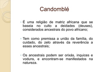 Candomblé
◦ É uma religião de matriz africana que se
baseia no culto a deidades (deuses),
considerados ancestrais do povo africano;
◦ Tem como premissa a união da família, do
cuidado, do zelo através da reverência a
esses ancestrais;
◦ Os ancestrais podem ser orixás, inquices e
voduns, e encontram-se manifestados na
natureza.
 