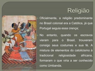  Oficialmente, a religião predominante
no Brasil colonial era a Católica, já que
Portugal seguia essa crença;
 No entanto, quando os escravos
vieram para o Brasil, trouxeram
consigo seus costumes e sua fé. A
mistura de elementos do catolicismo à
tradicional religiosidade africana,
formaram o que viria a ser conhecido
como Umbanda.
 