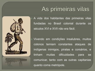  A vida dos habitantes das primeiras vilas
fundadas no Brasil colonial durante os
séculos XVI e XVII não era fácil.
 Vivendo em condições insalubres, muitos
colonos temiam constantes ataques de
indígenas inimigos, piratas e corsários, e
tinham muitas dificuldades para se
comunicar, tanto com as outras capitanias
quanto coma metrópole.
 