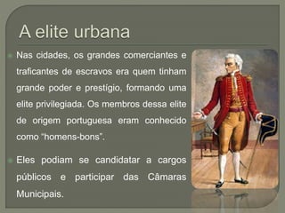  Nas cidades, os grandes comerciantes e
traficantes de escravos era quem tinham
grande poder e prestígio, formando uma
elite privilegiada. Os membros dessa elite
de origem portuguesa eram conhecido
como “homens-bons”.
 Eles podiam se candidatar a cargos
públicos e participar das Câmaras
Municipais.
 