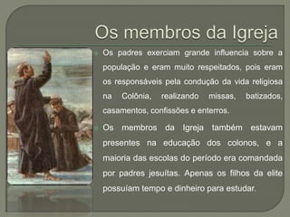  Os padres exerciam grande influencia sobre a
população e eram muito respeitados, pois eram
os responsáveis pela condução da vida religiosa
na Colônia, realizando missas, batizados,
casamentos, confissões e enterros.
 Os membros da Igreja também estavam
presentes na educação dos colonos, e a
maioria das escolas do período era comandada
por padres jesuítas. Apenas os filhos da elite
possuíam tempo e dinheiro para estudar.
 