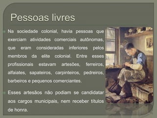 Na sociedade colonial, havia pessoas que
exerciam atividades comerciais autônomas,
que eram consideradas inferiores pelos
membros da elite colonial. Entre esses
profissionais estavam artesões, ferreiros,
alfaiates, sapateiros, carpinteiros, pedreiros,
barbeiros e pequenos comerciantes.
 Esses artesãos não podiam se candidatar
aos cargos municipais, nem receber títulos
de honra.
 