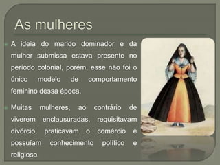  A ideia do marido dominador e da
mulher submissa estava presente no
período colonial, porém, esse não foi o
único modelo de comportamento
feminino dessa época.
 Muitas mulheres, ao contrário de
viverem enclausuradas, requisitavam
divórcio, praticavam o comércio e
possuíam conhecimento político e
religioso.
 
