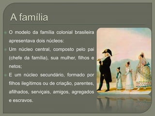  O modelo da família colonial brasileira
apresentava dois núcleos:
 Um núcleo central, composto pelo pai
(chefe da família), sua mulher, filhos e
netos;
 E um núcleo secundário, formado por
filhos ilegítimos ou de criação, parentes,
afilhados, serviçais, amigos, agregados
e escravos.
 
