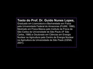 Texto do Prof. Dr. Guido Nunes Lopes,
Graduado em Licenciatura e Bacharelado em Física
pela Universidade Federal do Amazonas (FUAM, 1986),
Mestrado em Física Básica pelo Instituto de Física de
São Carlos da Universidade de São Paulo (IF São
Carlos, 1988) e Doutorado em Ciências em Energia
Nuclear na Agricultura pelo Centro de Energia Nuclear
na Agricultura da Universidade de São Paulo (CENA,
2001).
 