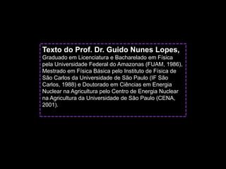 Texto do Prof. Dr. Guido Nunes Lopes,
Graduado em Licenciatura e Bacharelado em Física
pela Universidade Federal do Amazonas (FUAM, 1986),
Mestrado em Física Básica pelo Instituto de Física de
São Carlos da Universidade de São Paulo (IF São
Carlos, 1988) e Doutorado em Ciências em Energia
Nuclear na Agricultura pelo Centro de Energia Nuclear
na Agricultura da Universidade de São Paulo (CENA,
2001).
 
