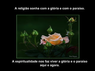 A religião sonha com a glória e com o paraíso.
A espiritualidade nos faz viver a glória e o paraíso
aqui e agora.
 