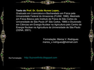 Formatação: Mariza V. Rodrigues
mariza_v.rodrigues@hotmail.com
http://luznoinfinito.blogspot.com
Texto do Prof. Dr. Guido Nunes Lopes,
Graduado em Licenciatura e Bacharelado em Física pela
Universidade Federal do Amazonas (FUAM, 1986), Mestrado
em Física Básica pelo Instituto de Física de São Carlos da
Universidade de São Paulo (IF São Carlos, 1988) e Doutorado
em Ciências em Energia Nuclear na Agricultura pelo Centro de
Energia Nuclear na Agricultura da Universidade de São Paulo
(CENA, 2001).
Re-Formatação:
 