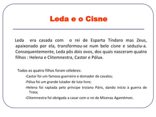 Leda e o Cisne
Leda era casada com o rei de Esparta Tíndaro mas Zeus,
apaixonado por ela, transformou-se num belo cisne e seduziu-a.
Consequentemente, Leda pôs dois ovos, dos quais nasceram quatro
filhos : Helena e Clitemnestra, Castor e Pólux.
Todos os quatro filhos foram célebres:
-Castor foi um famoso guerreiro e domador de cavalos;
-Pólux foi um grande lutador de luta livre;
-Helena foi raptada pelo príncipe troiano Páris, dando início à guerra de
Troia;
-Clitemnestra foi obrigada a casar com o rei de Micenas Agamémon.
 