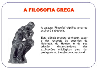 A FILOSOFIA GREGA
A palavra “Filosofia” significa amar ou
aspirar à sabedoria.
Esta ciência procura conhecer, saber
e dar resposta às questões da
Natureza, do Homem e da sua
criação, distanciando-se das
explicações mitológicas para dar
protagonismo à razão ou ao racional.
 