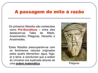 A passagem do mito à razão
Os primeiros filósofos são conhecidos
como Pré-Socráticos – entre eles
destacam-se Tales de Mileto,
Anaximandro, Pitágoras, Heraclito e
Anaximedes.
Estes filósofos preocuparam-se com
os fenómenos naturais originados
pelos quatro elementos- água, fogo,
ar e terra- e concluíram que a ordem
do Universo era explicada através de
uma ordem matemática. Pitágoras
 