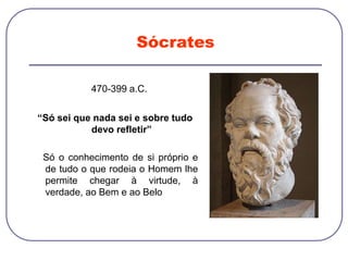 Sócrates
470-399 a.C.
“Só sei que nada sei e sobre tudo
devo refletir”
Só o conhecimento de si próprio e
de tudo o que rodeia o Homem lhe
permite chegar à virtude, à
verdade, ao Bem e ao Belo
 