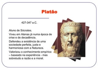 Platão
427-347 a.C.
Aluno de Sócrates.
Viveu em Atenas já numa época de
crise e de decadência.
Defendeu a existência de uma
sociedade perfeita, justa e
harmoniosa com a Natureza.
Valorizou o conhecimento empírico
– baseado na experiência - mas
sobretudo a razão e a moral.
 