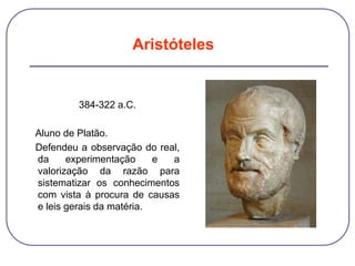 384-322 a.C.
Aluno de Platão.
Defendeu a observação do real,
da experimentação e a
valorização da razão para
sistematizar os conhecimentos
com vista à procura de causas
e leis gerais da matéria.
Aristóteles
 