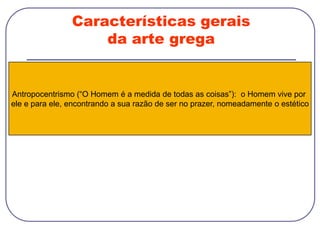 Características gerais
da arte grega
Antropocentrismo (“O Homem é a medida de todas as coisas”): o Homem vive por
ele e para ele, encontrando a sua razão de ser no prazer, nomeadamente o estético
 