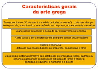 Características gerais
da arte grega
Antropocentrismo (“O Homem é a medida de todas as coisas”): o Homem vive por
ele e para ele, encontrando a sua razão de ser no prazer, nomeadamente o estético
A arte ganha autonomia e deixa de ser exclusivamente funcional
A arte passa a ser a expressão do Belo para causar prazer estético
Classicismo: sistema normativo que estabelece determinadas regras, padrões ou
cânones a aplicar nas composições artísticas de forma a atingir a
perfeição, o equlíbrio, a harmonia e a beleza
Beleza é harmonia:
definição das noções básicas de proporção, composição e ritmo
 