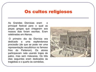 Os cultos religiosos
As Grandes Dionísias eram o
principal festival para o qual as
peças gregas que chegaram aos
nossos dias foram escritas. Eram
celebradas em Atenas.
O primeiro dia da Dionísia era
dedicado a uma esplendorosa
procissão (de que se pode ver uma
representação escultórica no famoso
friso do Partenon). Os atores
participavam nela usando trajes de
palco, mas sem máscaras. Os três
dias seguintes eram dedicados às
tragédias e o quarto às comédias.
 