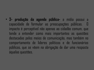 3- produção da agenda pública- a mídia possui a capacidade de formular as preocupações públicas. O impacto é perceptível não apenas ao cidadão comum, que tende a entender como mais importantes as questões destacadas pelos meios de comunicação, mas também no comportamento de lideres políticos e de funcionários públicos, que se vêem na obrigação de dar uma resposta àquelas questões.