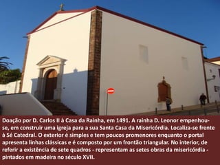 Doação por D. Carlos II à Casa da Rainha, em 1491. A rainha D. Leonor empenhou-
se, em construir uma igreja para a sua Santa Casa da Misericórdia. Localiza-se frente
à Sé Catedral. O exterior é simples e tem poucos promenores enquanto o portal
apresenta linhas clássicas e é composto por um frontão triangular. No interior, de
referir a existência de sete quadros - representam as setes obras da misericórdia -
pintados em madeira no século XVII.
 