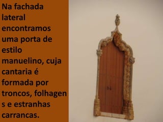 Na fachada
lateral
encontramos
uma porta de
estilo
manuelino, cuja
cantaria é
formada por
troncos, folhagen
s e estranhas
carrancas.
 