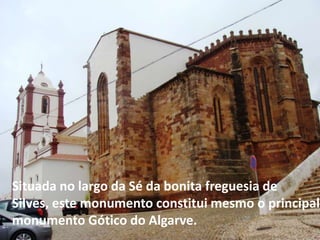 Situada no largo da Sé da bonita freguesia de
Silves, este monumento constitui mesmo o principal
monumento Gótico do Algarve.
 