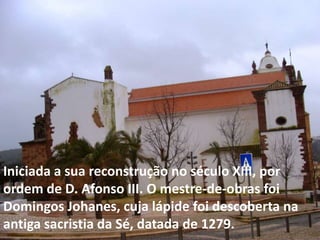 Iniciada a sua reconstrução no século XIII, por
ordem de D. Afonso III. O mestre-de-obras foi
Domingos Johanes, cuja lápide foi descoberta na
antiga sacristia da Sé, datada de 1279.
 