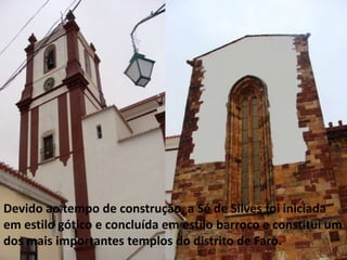 Devido ao tempo de construção, a Sé de Silves foi iniciada
em estilo gótico e concluída em estilo barroco e constituí um
dos mais importantes templos do distrito de Faro.
 