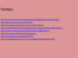 Fontes:

http://www.guiadacidade.pt/portugal/poi/17338/08/se-catedral-de-silves
http://silves-algarve.com/igrejas.html#1
http://www.igogo.pt/igreja-da-misericordia-de-silves/
http://www.lifecooler.com/Portugal/patrimonio/IgrejadaMisericordiadeSilves
http://www.jf-silves.pt/Pages/Artigo.aspx?ID=11&MenuId=19
http://www.silves.net/visitar.php?espaco=31
http://www.pbase.com/image/22767270
http://www.portugalvirtual.pt/_tourism/algarve/silves/ptsilves.html
 