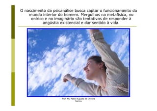 O nascimento da psicanálise busca captar o funcionamento do
    mundo interior do homem. Mergulhos na metafísica, no
     onírico e no imaginário são tentativas de responder à
            angústia existencial e dar sentido à vida.




                     Prof. Ms. Fabio Augusto de Oliveira
                                   Santos
 