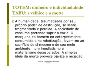 TOTEM: dinheiro e individualidade
TABU: a velhice e a morte
 A humanidade, traumatizada por seu
 próprio poder de destruição, se sente
 fragmentada e perdida. A sociedade de
 consumo pretende suprir o vazio. O
 mergulho do homem no entorpecimento
 consumista e na robotização, levam-no ao
 sacrifício de si mesmo e de seu meio
 ambiente, num imediatismo e
 materialismo desesperados. A simples
 idéia da morte provoca ojeriza e negação.
              Prof. Ms. Fabio Augusto de Oliveira
                            Santos
 