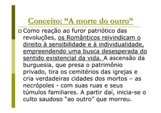 Conceito: “A morte do outro”
Como reação ao furor patriótico das
revoluções, os Românticos reivindicam o
direito à sensibilidade e à individualidade,
empreendendo uma busca desesperada do
sentido existencial da vida. A ascensão da
burguesia, que presa o patrimônio
privado, tira os cemitérios das igrejas e
cria verdadeiras cidades dos mortos – as
necrópoles - com suas ruas e seus
túmulos familiares. A partir daí, inicia-se o
culto saudoso “ao outro” que morreu.
 