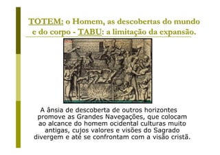 TOTEM: o Homem, as descobertas do mundo
 e do corpo - TABU: a limitação da expansão.




   A ânsia de descoberta de outros horizontes
  promove as Grandes Navegações, que colocam
  ao alcance do homem ocidental culturas muito
    antigas, cujos valores e visões do Sagrado
 divergem e até se confrontam com a visão cristã.
 