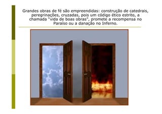 Grandes obras de fé são empreendidas: construção de catedrais,
    peregrinações, cruzadas, pois um código ético estrito, a
   chamada “vida de boas obras”, promete a recompensa no
               Paraíso ou a danação no Inferno.




                    Prof. Ms. Fabio Augusto de Oliveira
                                  Santos
 