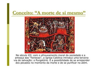 Conceito: “A morte de si mesmo”




  No século XII, com o afrouxamento moral da sociedade e a
 ameaça das “heresias”, a Igreja Católica introduz uma terceira
via de salvação: o Purgatório. É a possibilidade de se arrepender
  dos pecados no momento da morte e de se purificar no além.
 