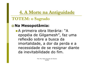 4. A Morte na Antiguidade
TOTEM: o Sagrado
 Na Mesopotâmia:
  A primeira obra literária: “A
  epopéia de Gilgamesh”, faz uma
  reflexão sobre a busca da
  imortalidade, a dor da perda e a
  necessidade de se resignar diante
  da inevitabilidade do fim.
            Prof. Ms. Fabio Augusto de Oliveira
                          Santos
 