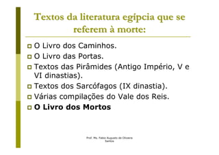 Textos da literatura egípcia que se
        referem à morte:
O Livro dos Caminhos.
O Livro das Portas.
Textos das Pirâmides (Antigo Império, V e
VI dinastias).
Textos dos Sarcófagos (IX dinastia).
Várias compilações do Vale dos Reis.
O Livro dos Mortos



             Prof. Ms. Fabio Augusto de Oliveira
                           Santos
 