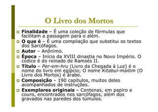O Livro dos Mortos
Finalidade – É uma coleção de fórmulas que
facilitam a passagem para o além.
O que é – É uma compilação que substitui os textos
dos Sarcófagos.
Autor – Anônimo.
Época – Início da XVIII dinastia no Novo Império. O
códice é do reinado de Ramsés II.
Título – Per-em-hru (Livro da Chegada à Luz) é o
nome do livro em egípcio; O nome Kitabul-maitim (O
Livro dos Mortos) é árabe.
Composição – 190 capítulos, muitos deles
acompanhados de instruções.
Exemplares originais – Centenas, em papiro e
couro, encontrados nos sarcófagos, além dos
gravados nas paredes dos túmulos.
 