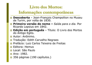 Livro dos Mortos:
   Informações contemporâneas
Descoberta – Jean-François Champollion no Museu
de Turim, por volta de 1830.
Primeira versão do nome – Saída para o dia. Por
Ricardo Lepsius em 1842.
Edição em português – Título: O Livro dos Mortos
do Antigo Egito.
Autor: Anônimo.
Tradução: Edith Carvalho Negraes
Prefácio: Luiz Carlos Teixeira de Freitas
Editora: Hemus
Local: São Paulo
Ano: 1982.
356 páginas (190 capítulos.)
 