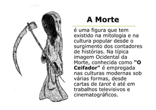 A Morte
é uma figura que tem
existido na mitologia e na
cultura popular desde o
surgimento dos contadores
de histórias. Na típica
imagem Ocidental da
Morte, conhecida como "O
Ceifador" é empregada
nas culturas modernas sob
várias formas, desde
cartas de tarot é até em
trabalhos televisivos e
cinematográficos.
 
