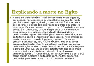 Explicando a morte no Egito
A idéia da transcendência está presente nos mitos egípcios,
em especial na renascença do deus Osíris, no qual foi morto
por Set e seu corpo retalhado, e que retorna à vida através
dos poderes da deusa Ísis que reúne as partes dispersas do
seu corpo. Mas, ao mesmo tempo em que é facultada a alma o
acesso à imortalidade, dando a esperança da continuidade,
essa mesma imortalidade dependia da observância de
determinadas regras instituídas pela casta sacerdotal, que de
certa forma passa a intermediar esse acesso. No momento da
morte, a alma era levada à presença de um tribunal na
presença dos deuses, Tot, Anúbis e Osíris, e lá suas ações
eram contabilizadas através da balança da deusa da justiça,
onde o coração do morto seria pesado, tendo como contrapeso
a pena de uma ave. Os egípcios acreditavam que este órgão
continha todas as virtudes e vícios da alma. As almas
generosas teriam, naturalmente, um coração leve e a alma dos
maus seriam pesadas e se fossem condenadas, acabariam
devoradas pelo deus monstro e não poderiam renascer.
 