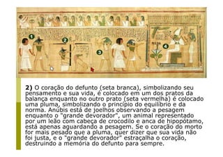 2) O coração do defunto (seta branca), simbolizando seu
pensamento e sua vida, é colocado em um dos pratos da
balança enquanto no outro prato (seta vermelha) é colocado
uma pluma, simbolizando o princípio do equilíbrio e da
norma. Anúbis está de joelhos observando a pesagem
enquanto o "grande devorador", um animal representado
por um leão com cabeça de crocodilo e anca de hipopótamo,
está apenas aguardando a pesagem. Se o coração do morto
for mais pesado que a pluma, quer dizer que sua vida não
foi justa, e o "grande devorador" estraçalha o coração,
destruindo a memória do defunto para sempre.
 