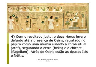 4) Com o resultado justo, o deus Hórus leva o
defunto até a presença de Osíris, retratado no
papiro como uma múmia usando a coroa ritual
(atef), segurando o cetro (heka) e o chicote
(flagellum). Atrás de Osíris estão as deusas Ísis
e Néftis.
                 Prof. Ms. Fabio Augusto de Oliveira
                               Santos
 