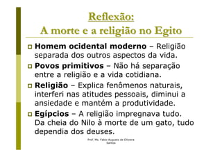 Reflexão:
 A morte e a religião no Egito
Homem ocidental moderno – Religião
separada dos outros aspectos da vida.
Povos primitivos – Não há separação
entre a religião e a vida cotidiana.
Religião – Explica fenômenos naturais,
interferi nas atitudes pessoais, diminui a
ansiedade e mantém a produtividade.
Egípcios – A religião impregnava tudo.
Da cheia do Nilo à morte de um gato, tudo
dependia dos deuses.
             Prof. Ms. Fabio Augusto de Oliveira
                           Santos
 