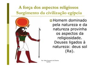 A força dos aspectos religiosos
Surgimento da civilização egípcia
                                   Homem dominado
                                   pela natureza e da
                                   natureza provinha
                                     os aspectos da
                                      religiosidade.
                                    Deuses ligados à
                                   natureza: deus sol
                                           (Ra).

           Prof. Ms. Fabio Augusto de Oliveira
                         Santos
 