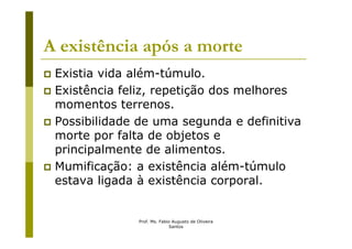 A existência após a morte
 Existia vida além-túmulo.
 Existência feliz, repetição dos melhores
 momentos terrenos.
 Possibilidade de uma segunda e definitiva
 morte por falta de objetos e
 principalmente de alimentos.
 Mumificação: a existência além-túmulo
 estava ligada à existência corporal.


               Prof. Ms. Fabio Augusto de Oliveira
                             Santos
 