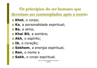 Os princípios do ser humano que
deveriam ser contemplados após a morte:
 Khet, o corpo;
 Ka, a personalidade espiritual;
 Ba, a alma;
 Khai Bit, a sombra;
 Akh, o espírito;
 Ib, o coração;
 Sekhem, a energia espiritual;
 Ren, o nome e
 Sakh, o corpo espiritual.
               Prof. Ms. Fabio Augusto de Oliveira
                             Santos
 