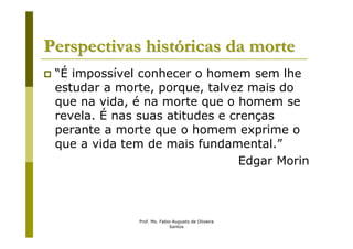 Perspectivas históricas da morte
 “É impossível conhecer o homem sem lhe
 estudar a morte, porque, talvez mais do
 que na vida, é na morte que o homem se
 revela. É nas suas atitudes e crenças
 perante a morte que o homem exprime o
 que a vida tem de mais fundamental.”
                                 Edgar Morin



               Prof. Ms. Fabio Augusto de Oliveira
                             Santos
 